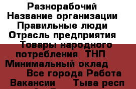 Разнорабочий › Название организации ­ Правильные люди › Отрасль предприятия ­ Товары народного потребления (ТНП) › Минимальный оклад ­ 30 000 - Все города Работа » Вакансии   . Тыва респ.,Ак-Довурак г.
